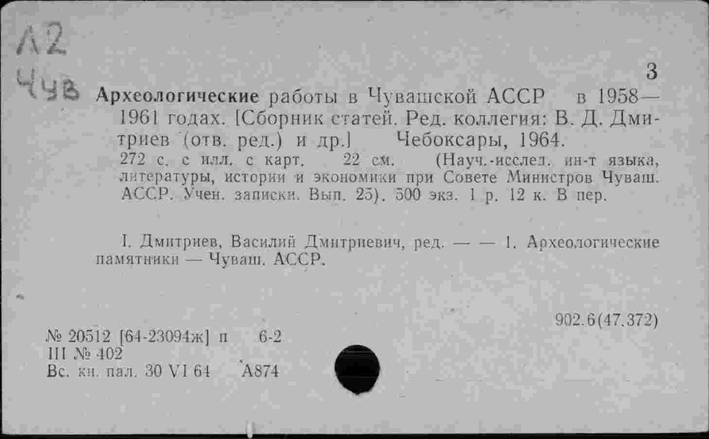 ﻿
з
Археологические работы в Чувашской АССР в 1958 — 1961 годах. [Сборник статей. Ред. коллегия: В. Д. Дмитриев (отв. ред.) и др.] Чебоксары, 1964.
272 с. с илл. с карт. 22 ей. (Науч.-исслед, ин-т языка, литературы, истории и экономики при Совете Министров Чуваш. АССР. Учен, записки. Вып. 25). 500 экз. 1р. 12 к. В пер.
1. Дмитриев, Василий Дмитриевич, ред. — — 1. Археологические памятники — Чуваш. АССР.
№ 20512 [64-23094ж] и 6-2
III №402
Вс. кн. пал. ЗО VI 64	А874
902.6(47.372)